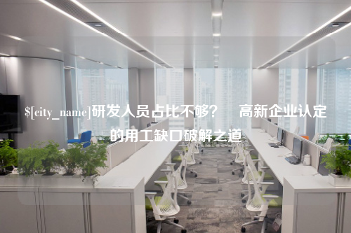 研发人员占比不够？​高新企业认定的用工缺口破解之道