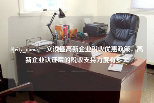 一文读懂高新企业税收优惠政策，高新企业认证后的税收支持力度有多大